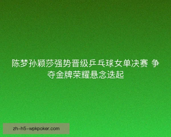 陈梦孙颖莎强势晋级乒乓球女单决赛 争夺金牌荣耀悬念迭起