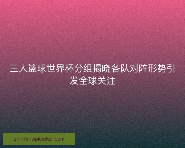 三人篮球世界杯分组揭晓各队对阵形势引发全球关注