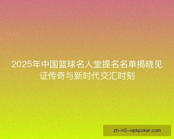 2025年中国篮球名人堂提名名单揭晓见证传奇与新时代交汇时刻